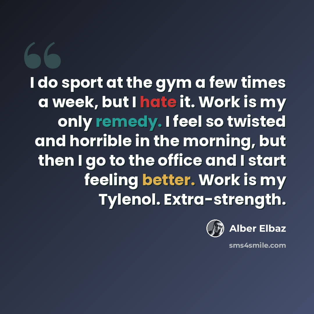 “I do sport at the gym a few times a week, but I hate it. Work is my only remedy. I feel so twisted and horrible in the morning, but then I go to the office and I start feeling better. Work is my Tylenol. Extra-strength.” quote by Alber Elbaz
