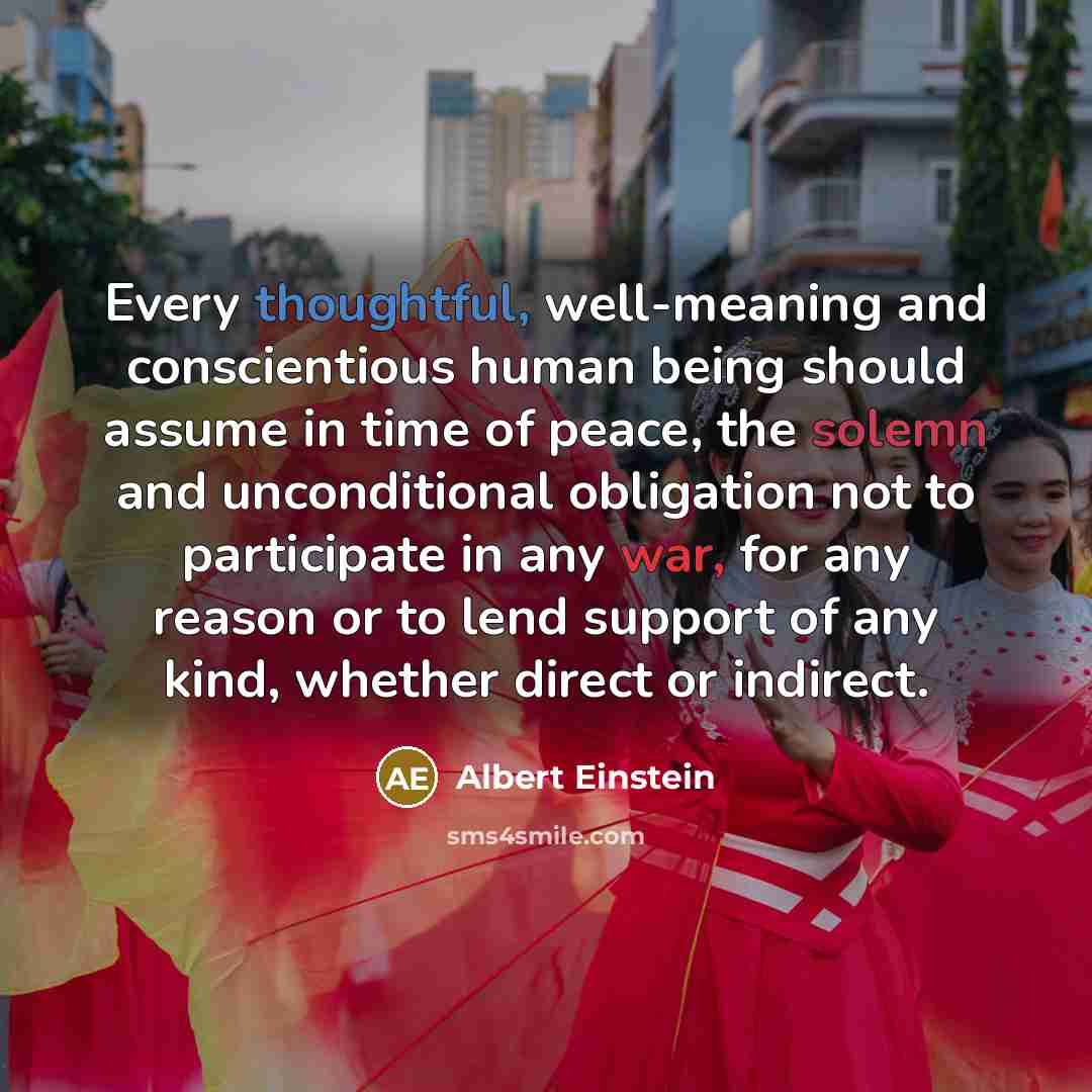 “Every thoughtful, well-meaning and conscientious human being should assume in time of peace, the solemn and unconditional obligation not to participate in any war, for any reason or to lend support of any kind, whether direct or indirect.” quote by Albert Einstein