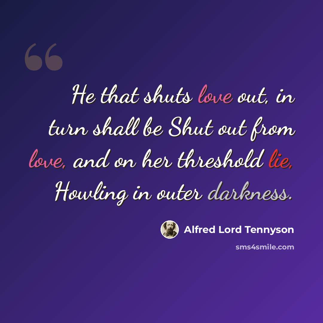 “He that shuts love out, in turn shall be Shut out from love, and on her threshold lie, Howling in outer darkness.” quote by Alfred Lord Tennyson