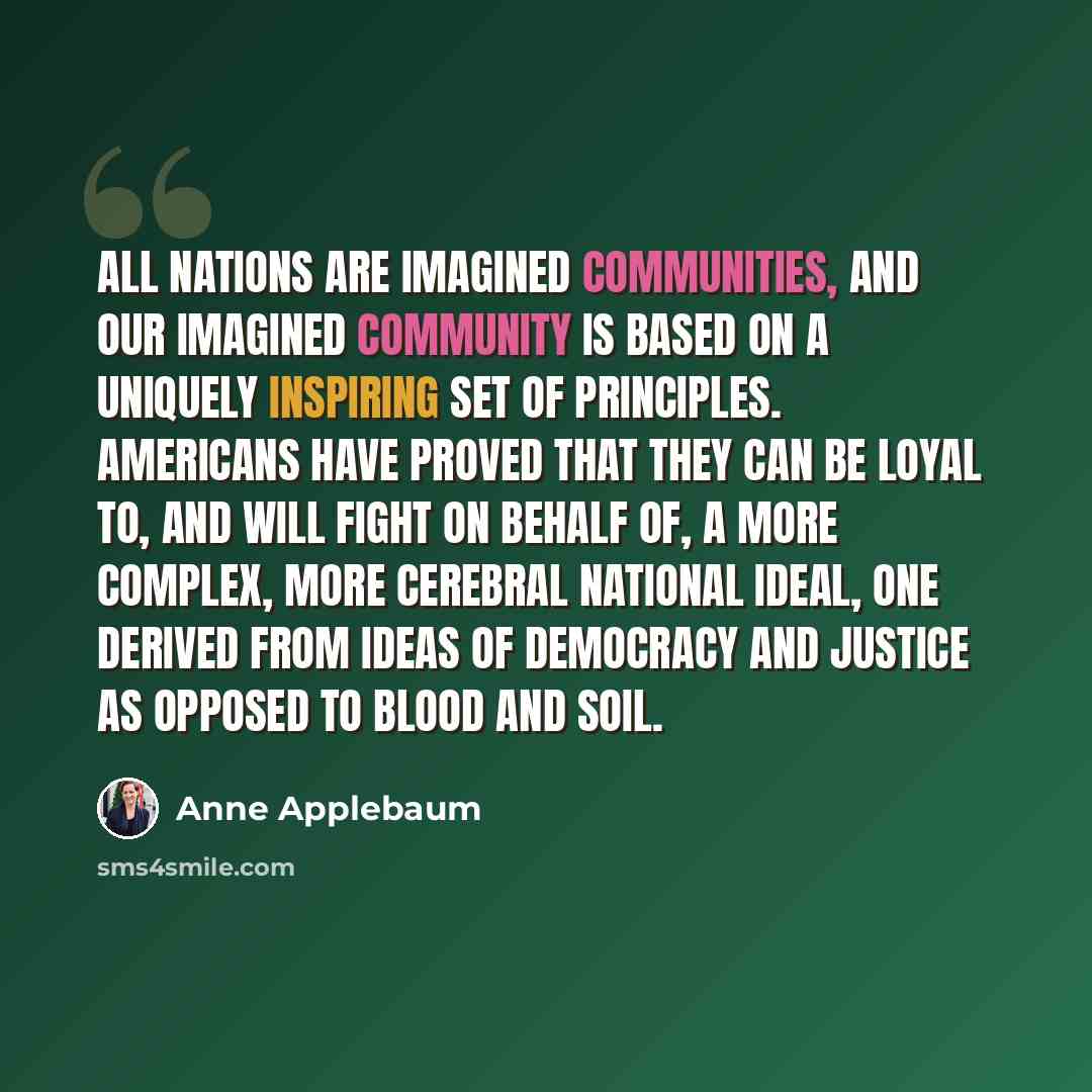 “All nations are imagined communities, and our imagined community is based on a uniquely inspiring set of principles. Americans have proved that they can be loyal to, and will fight on behalf of, a more complex, more cerebral national ideal, one derived from ideas of democracy and justice as…” quote by Anne Applebaum