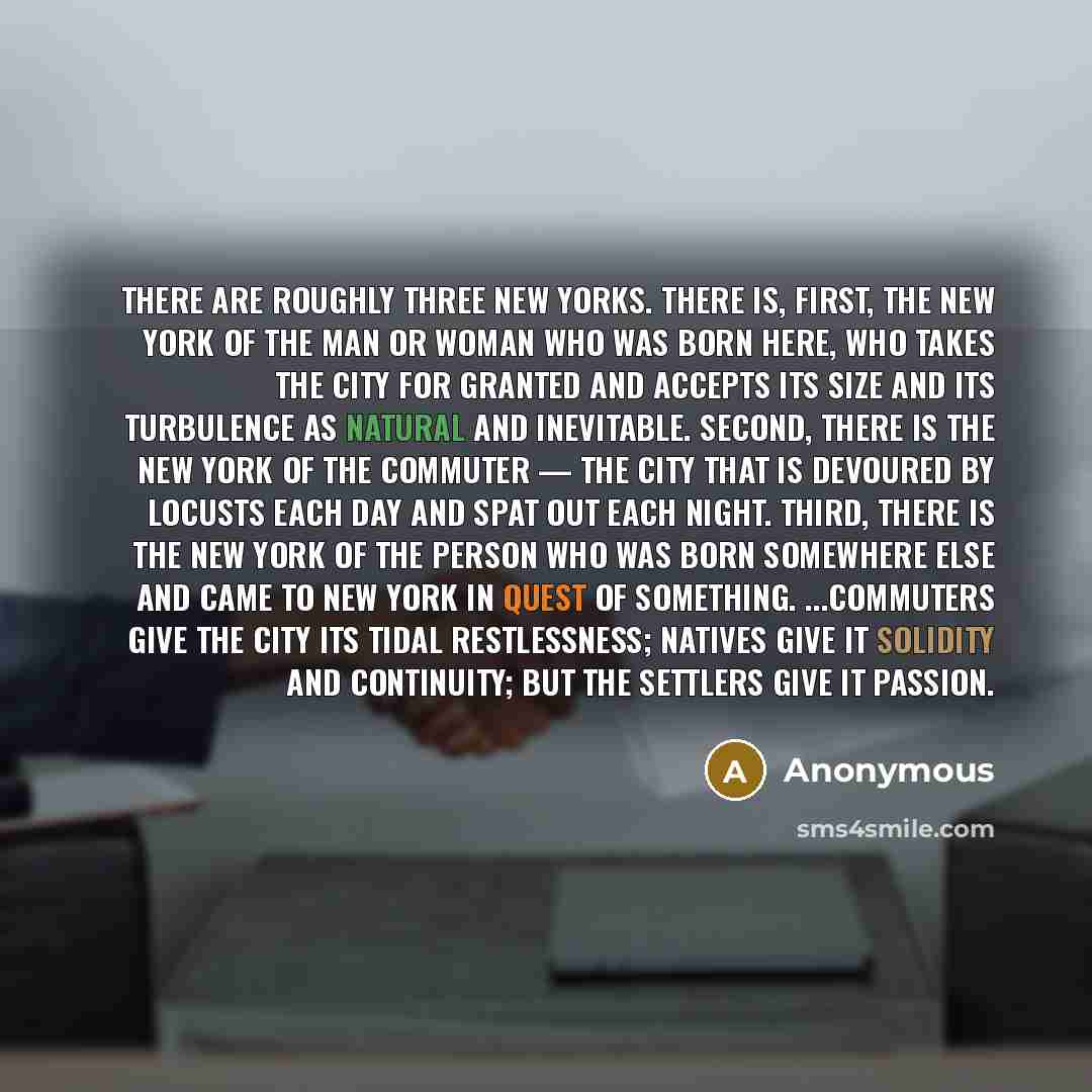 “There are roughly three New Yorks. There is, first, the New York of the man or woman who was born here, who takes the city for granted and accepts its size and its turbulence as natural and inevitable. Second, there is the New York of the commuter — the city that is devoured by locusts each day…” quote by Anonymous