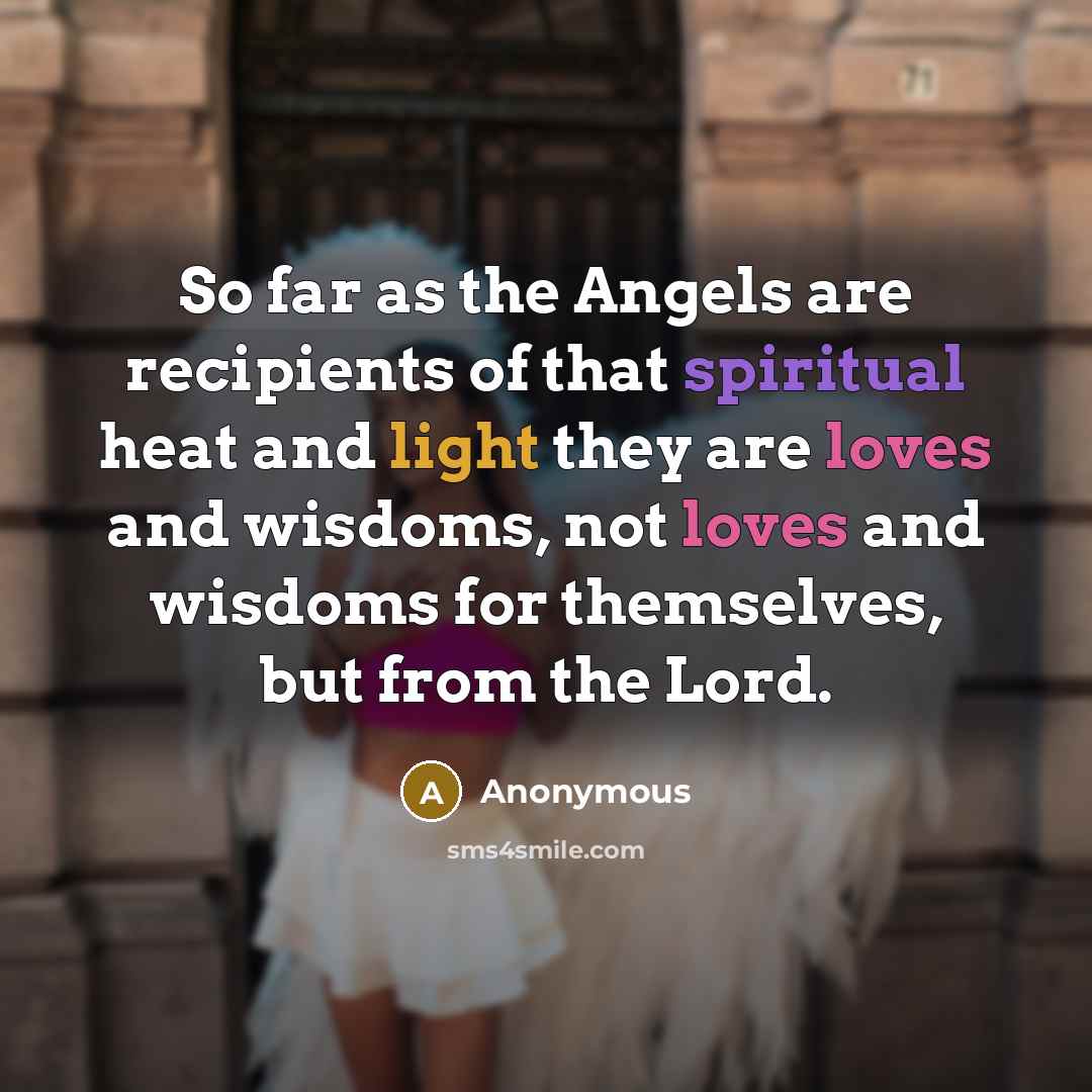 “So far as the Angels are recipients of that spiritual heat and light they are loves and wisdoms, not loves and wisdoms for themselves, but from the Lord.” quote by Anonymous