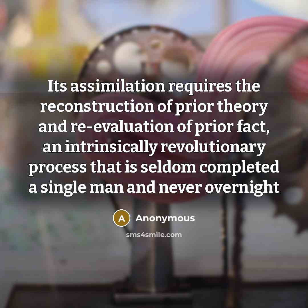“Its assimilation requires the reconstruction of prior theory and re-evaluation of prior fact, an intrinsically revolutionary process that is seldom completed a single man and never overnight” quote by Anonymous