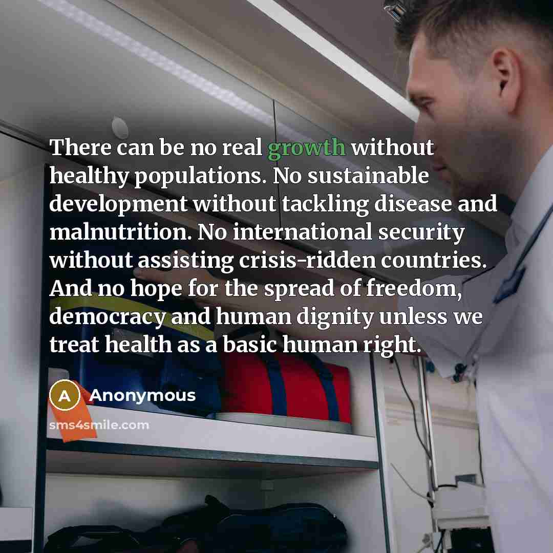 “There can be no real growth without healthy populations. No sustainable development without tackling disease and malnutrition. No international security without assisting crisis-ridden countries. And no hope for the spread of freedom, democracy and human dignity unless we treat health as a basic…” quote by Anonymous