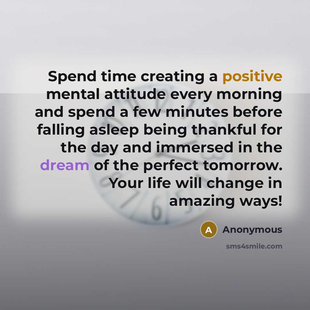 “Spend time creating a positive mental attitude every morning and spend a few minutes before falling asleep being thankful for the day and immersed in the dream of the perfect tomorrow. Your life will change in amazing ways!” quote by Anonymous