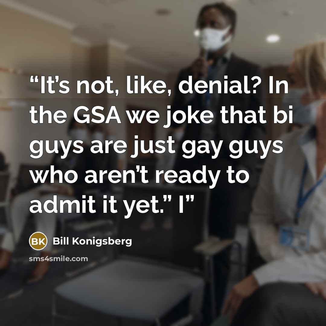 “It’s not, like, denial? In the GSA we joke that bi guys are just gay guys who aren’t ready to admit it yet.” I” quote by Bill Konigsberg