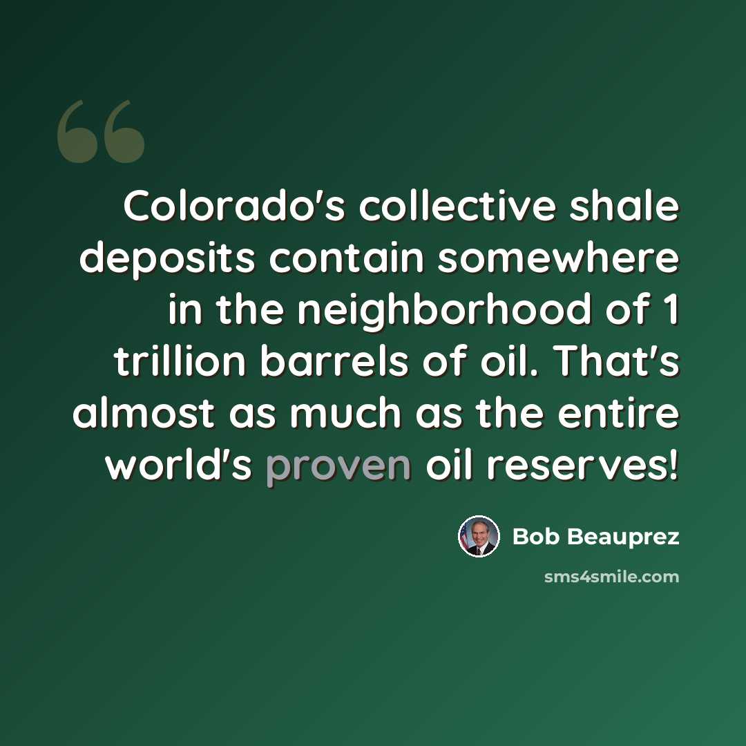 “Colorado's collective shale deposits contain somewhere in the neighborhood of 1 trillion barrels of oil. That's almost as much as the entire world's proven oil reserves!” quote by Bob Beauprez
