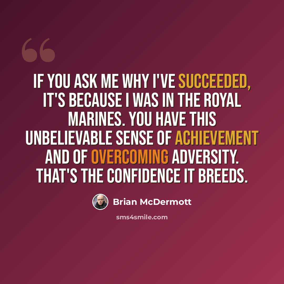 “If you ask me why I've succeeded, it's because I was in the Royal Marines. You have this unbelievable sense of achievement and of overcoming adversity. That's the confidence it breeds.” quote by Brian McDermott