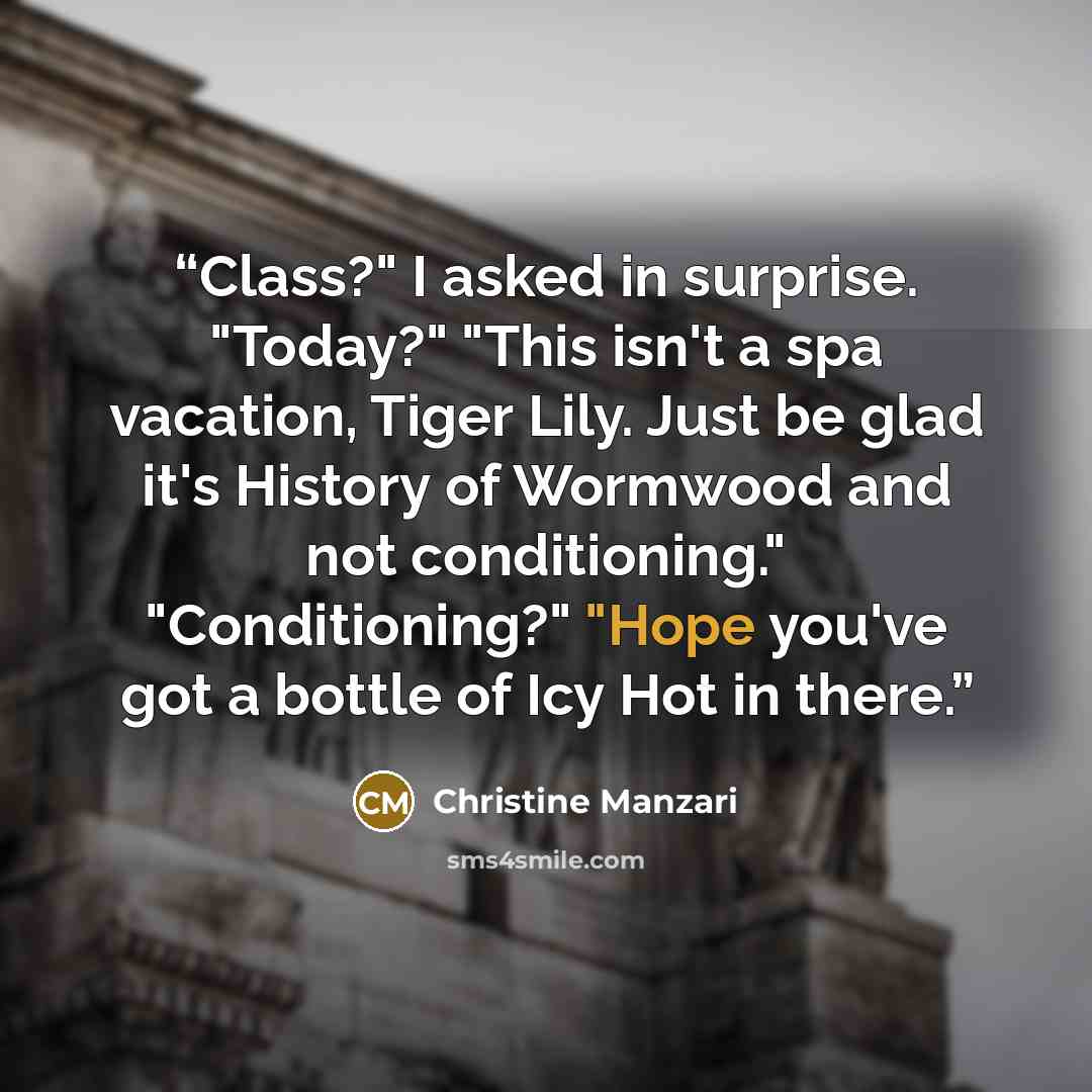 “Class?" I asked in surprise. "Today?" "This isn't a spa vacation, Tiger Lily. Just be glad it's History of Wormwood and not conditioning." "Conditioning?" "Hope you've got a bottle of Icy Hot in there.” quote by Christine Manzari