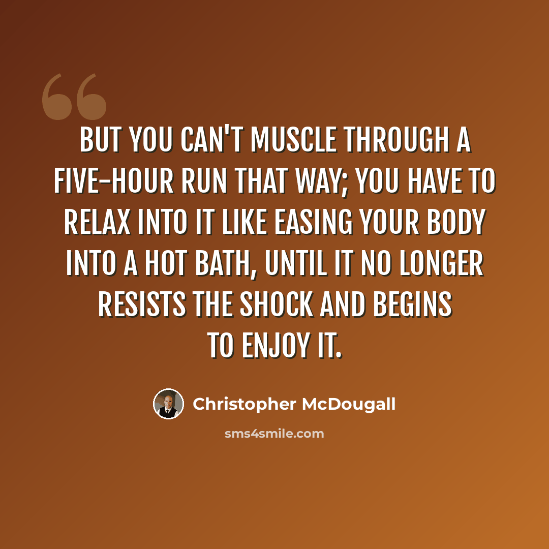 “But you can't muscle through a five-hour run that way; you have to relax into it like easing your body into a hot bath, until it no longer resists the shock and begins to enjoy it.” quote by Christopher McDougall