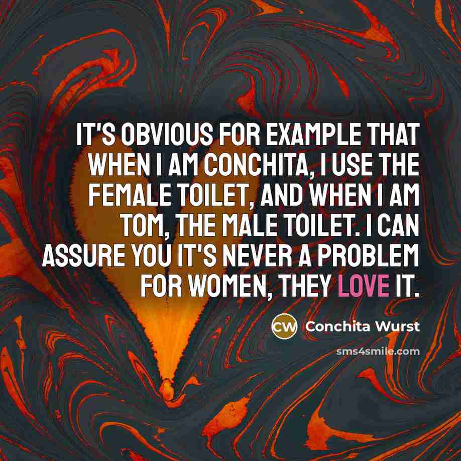 “It's obvious for example that when I am Conchita, I use the female toilet, and when I am Tom, the male toilet. I can assure you it's never a problem for women, they love it.” quote by Conchita Wurst