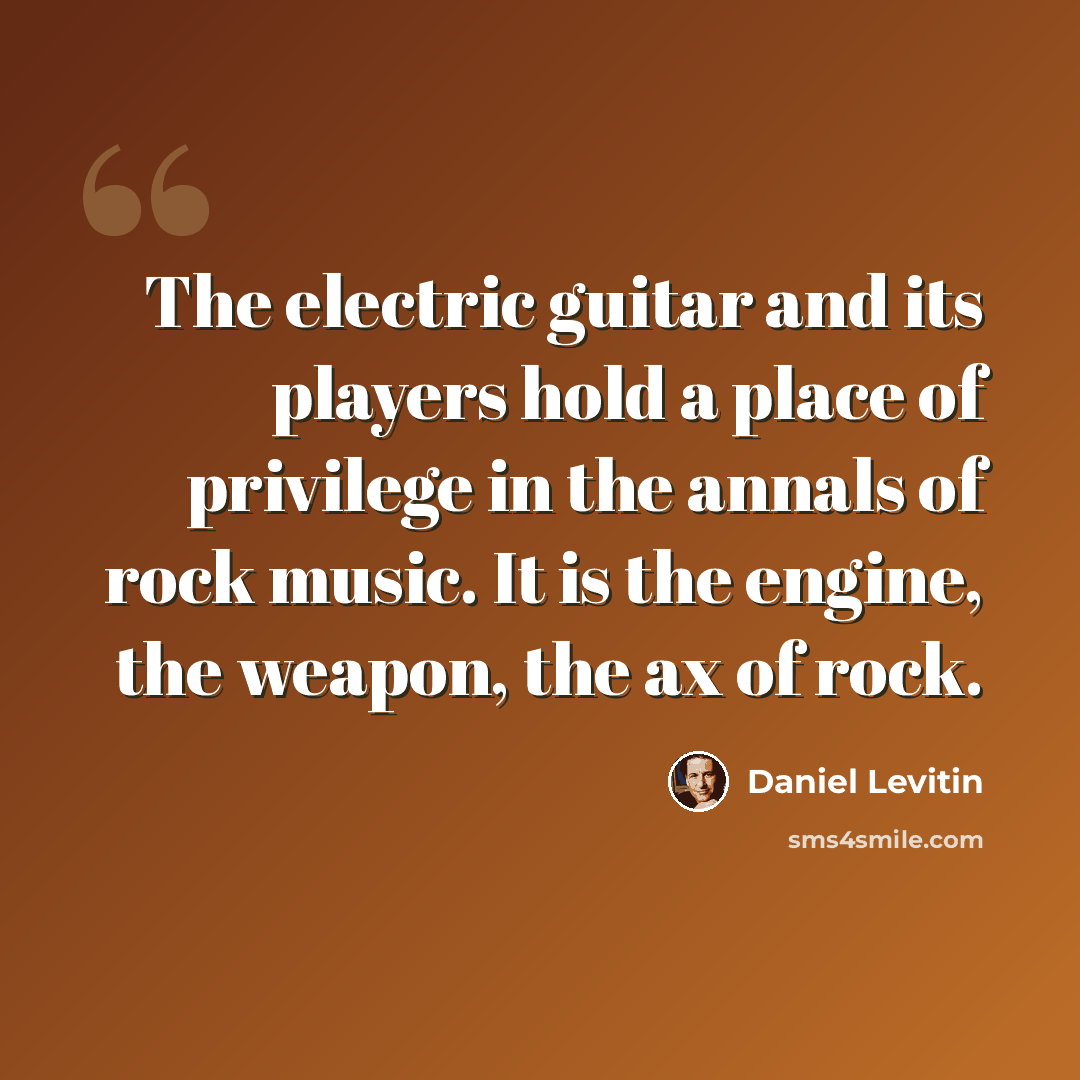 “The electric guitar and its players hold a place of privilege in the annals of rock music. It is the engine, the weapon, the ax of rock.” quote by Daniel Levitin