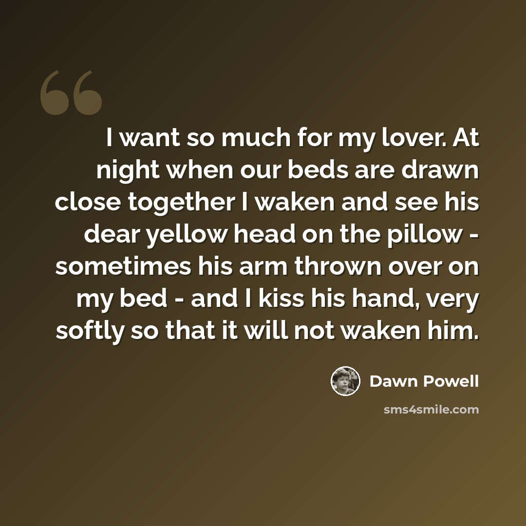 “I want so much for my lover. At night when our beds are drawn close together I waken and see his dear yellow head on the pillow - sometimes his arm thrown over on my bed - and I kiss his hand, very softly so that it will not waken him.” quote by Dawn Powell