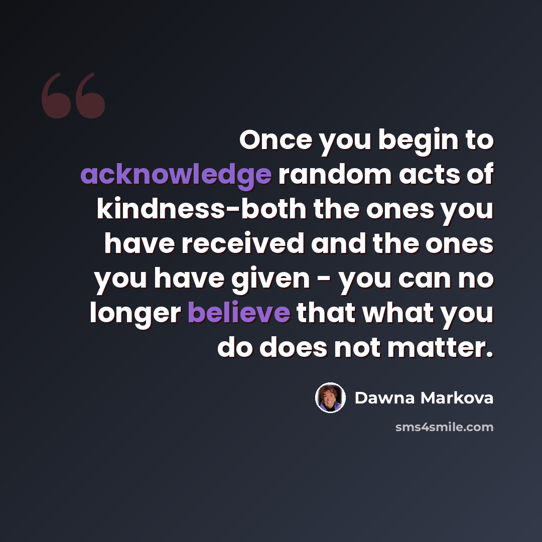 “Once you begin to acknowledge random acts of kindness-both the ones you have received and the ones you have given - you can no longer believe that what you do does not matter.” quote by Dawna Markova