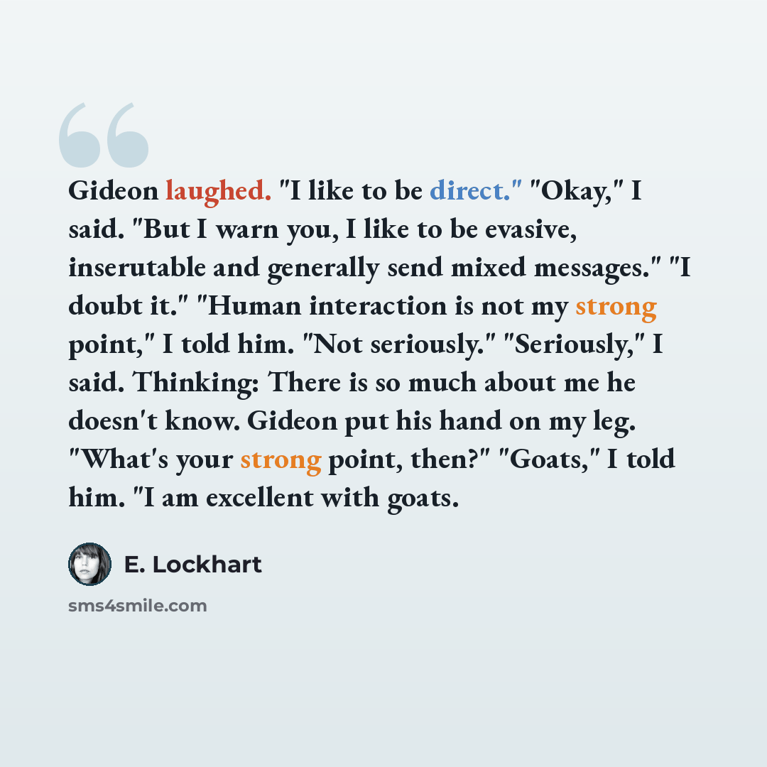 “Gideon laughed. "I like to be direct." "Okay," I said. "But I warn you, I like to be evasive, inserutable and generally send mixed messages." "I doubt it." "Human interaction is not my strong point," I told him. "Not seriously." "Seriously," I said. Thinking: There is so much about me he doesn't…” quote by E. Lockhart