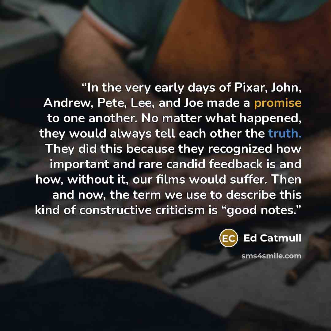 “In the very early days of Pixar, John, Andrew, Pete, Lee, and Joe made a promise to one another. No matter what happened, they would always tell each other the truth. They did this because they recognized how important and rare candid feedback is and how, without it, our films would suffer. Then…” quote by Ed Catmull