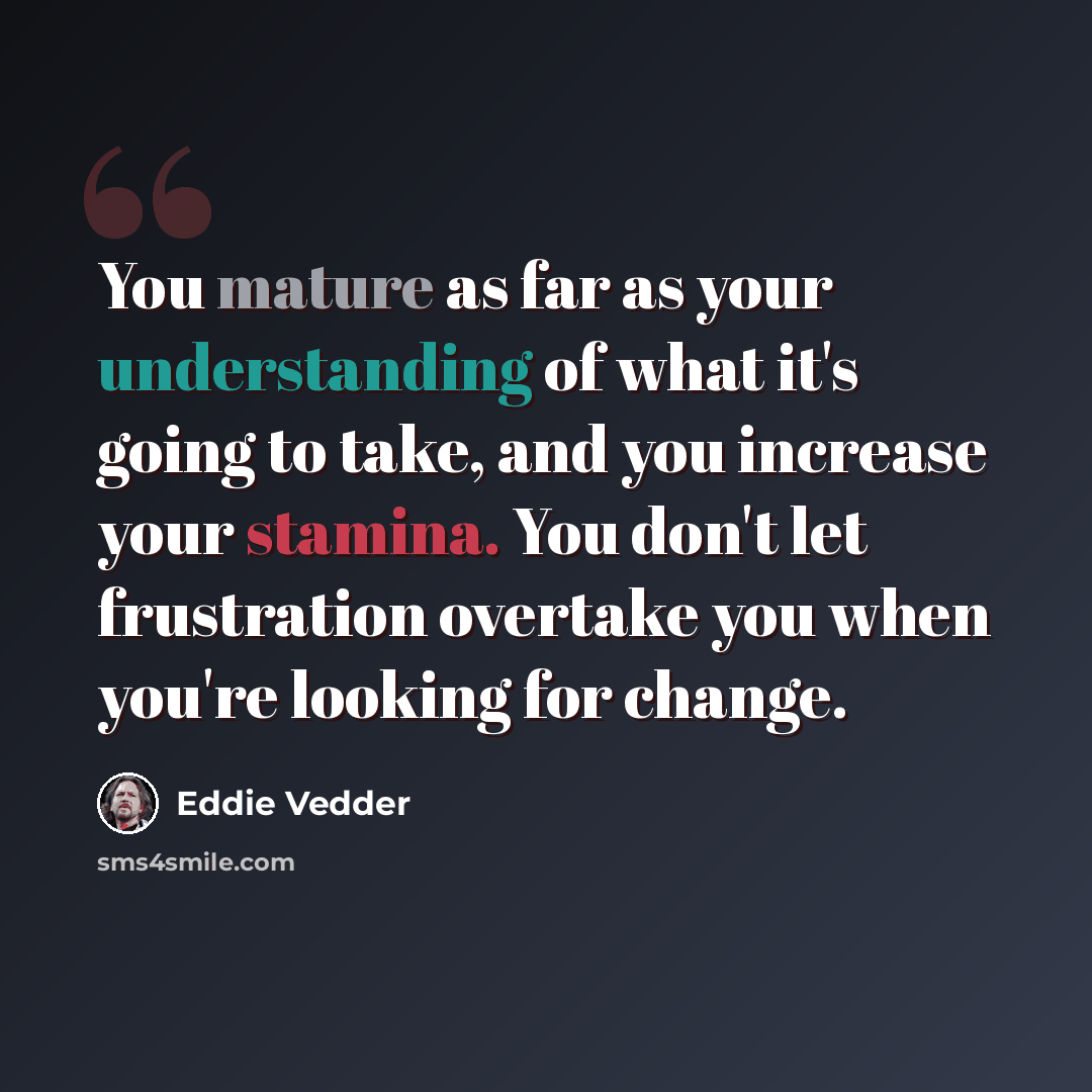 “You mature as far as your understanding of what it's going to take, and you increase your stamina. You don't let frustration overtake you when you're looking for change.” quote by Eddie Vedder