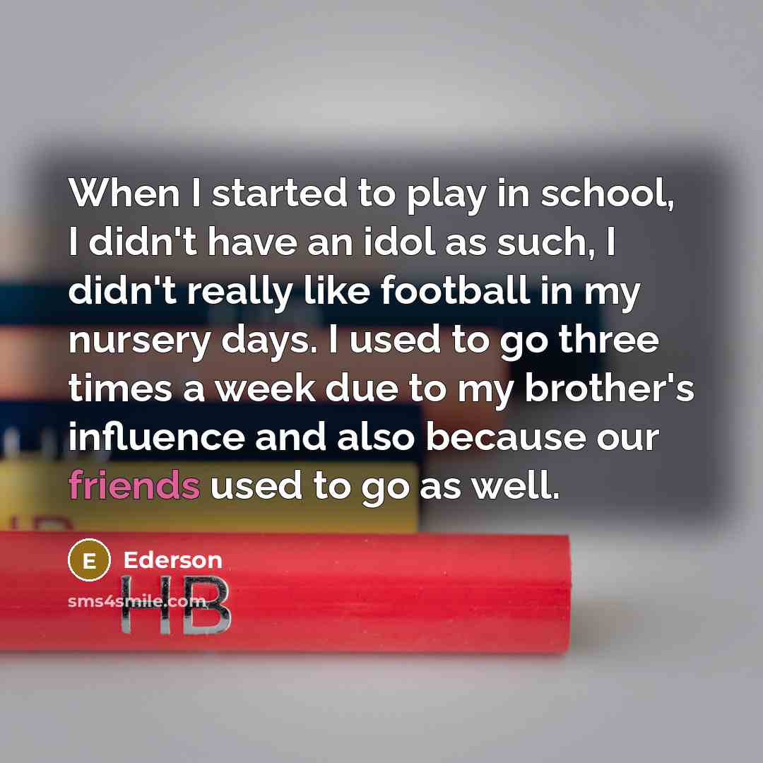 “When I started to play in school, I didn't have an idol as such, I didn't really like football in my nursery days. I used to go three times a week due to my brother's influence and also because our friends used to go as well.” quote by Ederson