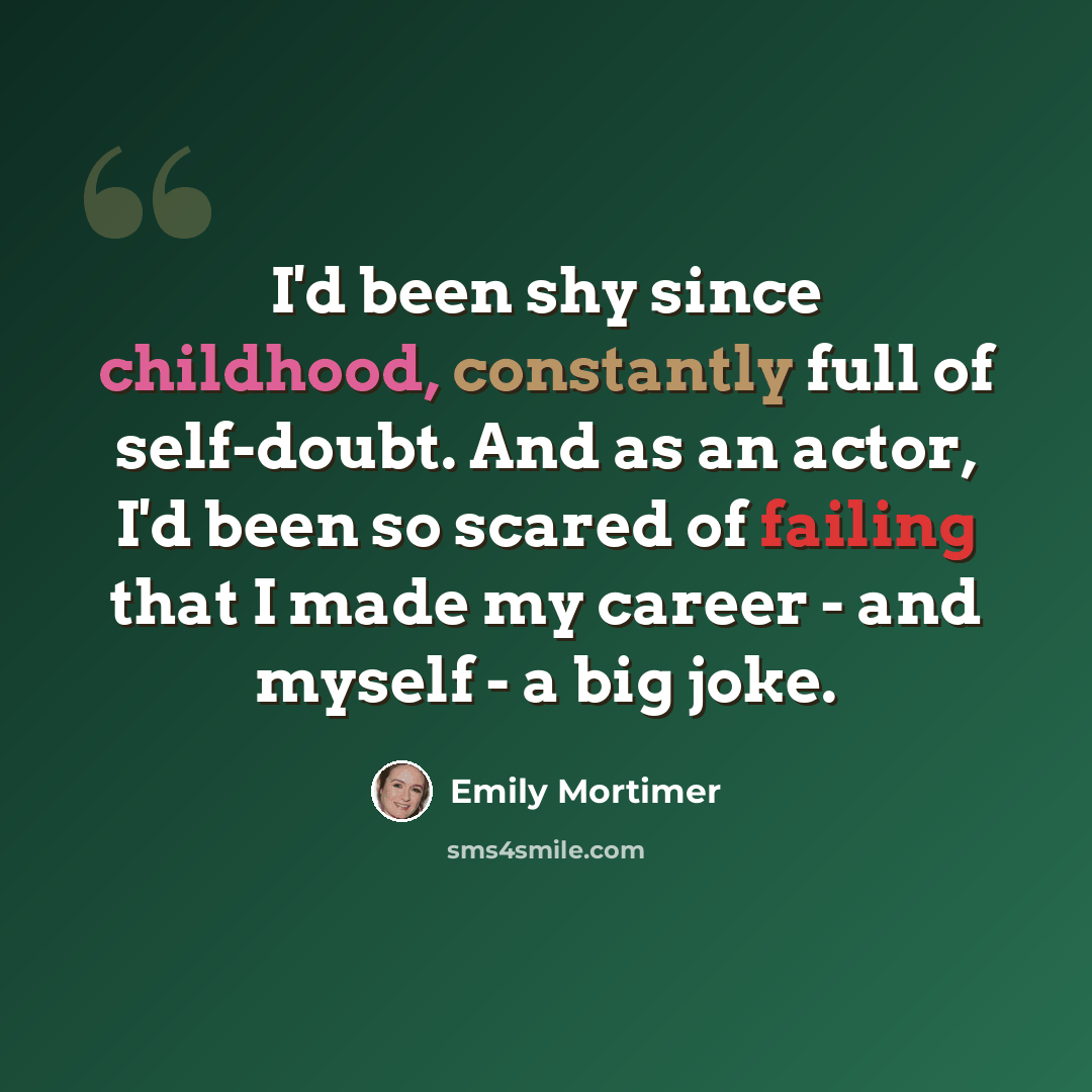 “I'd been shy since childhood, constantly full of self-doubt. And as an actor, I'd been so scared of failing that I made my career - and myself - a big joke.” quote by Emily Mortimer