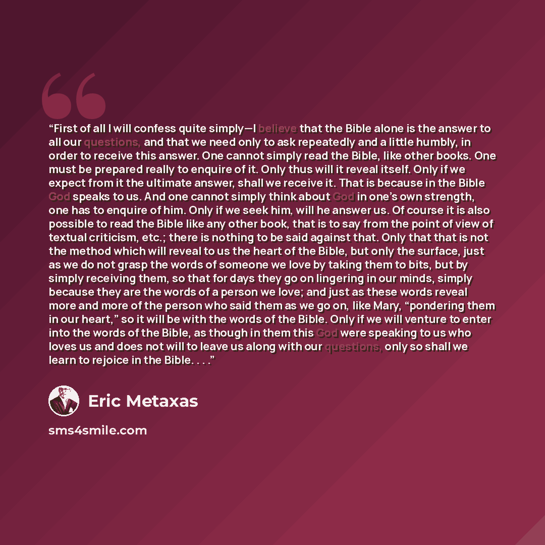 “First of all I will confess quite simply—I believe that the Bible alone is the answer to all our questions, and that we need only to ask repeatedly and a little humbly, in order to receive this answer. One cannot simply read the Bible, like other books. One must be prepared really to enquire of…” quote by Eric Metaxas