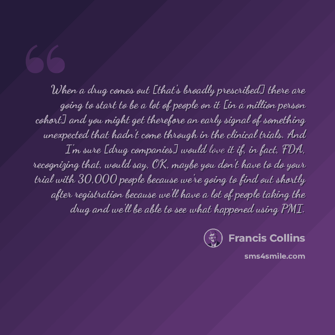 “When a drug comes out [that's broadly prescribed] there are going to start to be a lot of people on it [in a million person cohort] and you might get therefore an early signal of something unexpected that hadn't come through in the clinical trials. And I'm sure [drug companies] would love it if…” quote by Francis Collins
