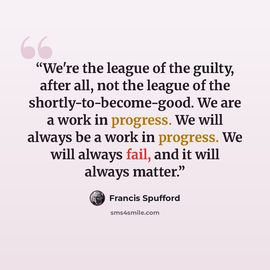 “We're the league of the guilty, after all, not the league of the shortly-to-become-good. We are a work in progress. We will always be a work in progress. We will always fail, and it will always matter.” quote by Francis Spufford