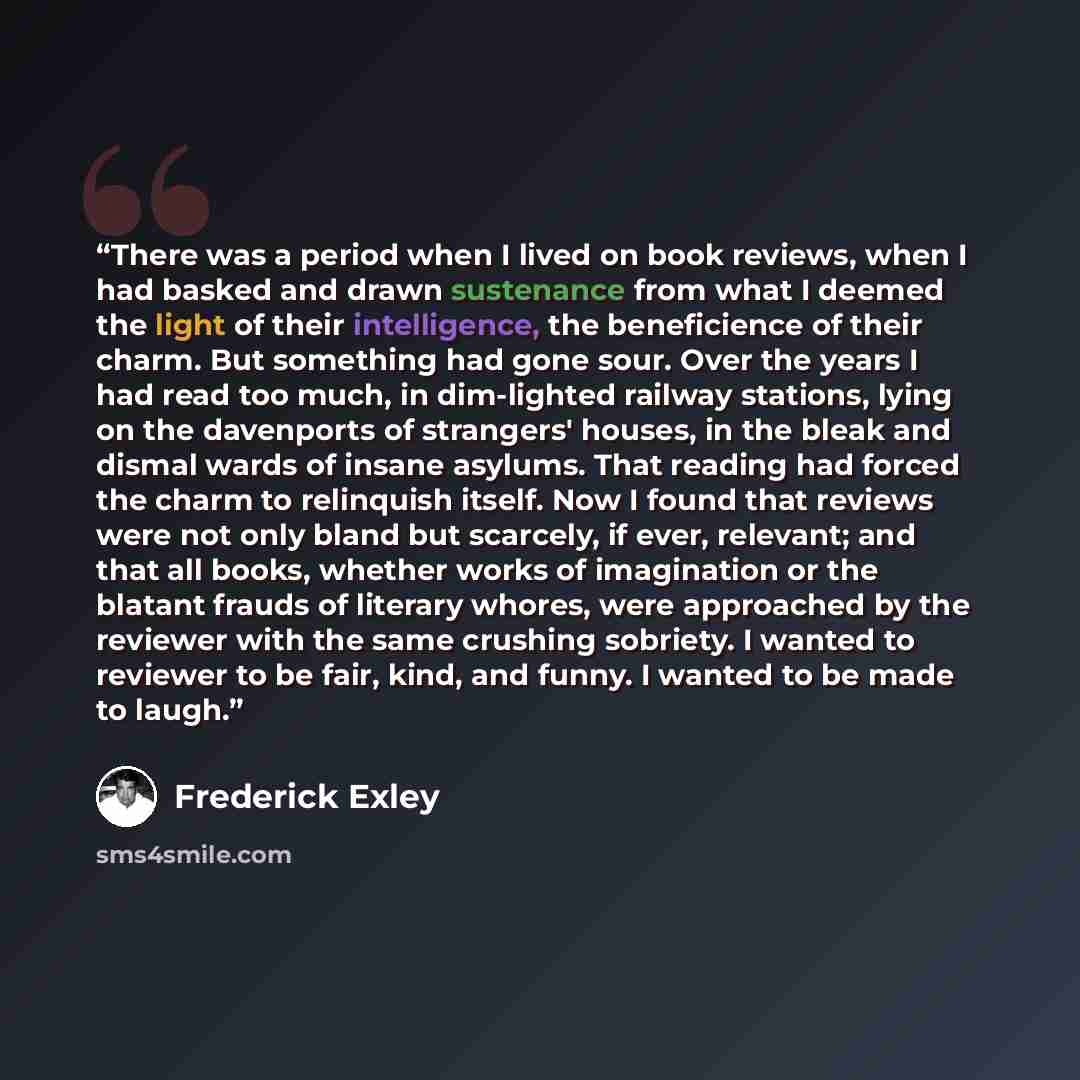 “There was a period when I lived on book reviews, when I had basked and drawn sustenance from what I deemed the light of their intelligence, the beneficience of their charm. But something had gone sour. Over the years I had read too much, in dim-lighted railway stations, lying on the davenports of…” quote by Frederick Exley
