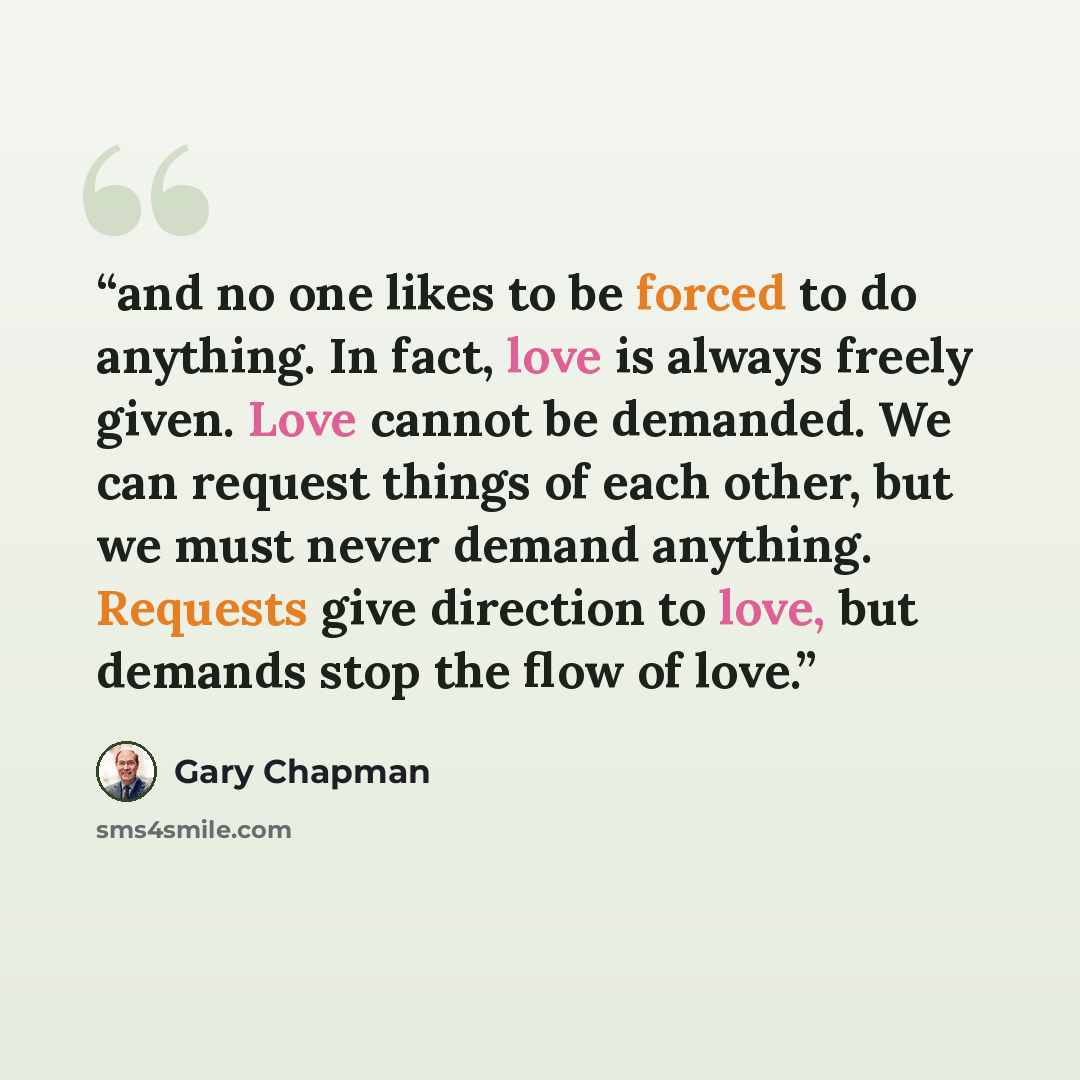 “and no one likes to be forced to do anything. In fact, love is always freely given. Love cannot be demanded. We can request things of each other, but we must never demand anything. Requests give direction to love, but demands stop the flow of love.” quote by Gary Chapman
