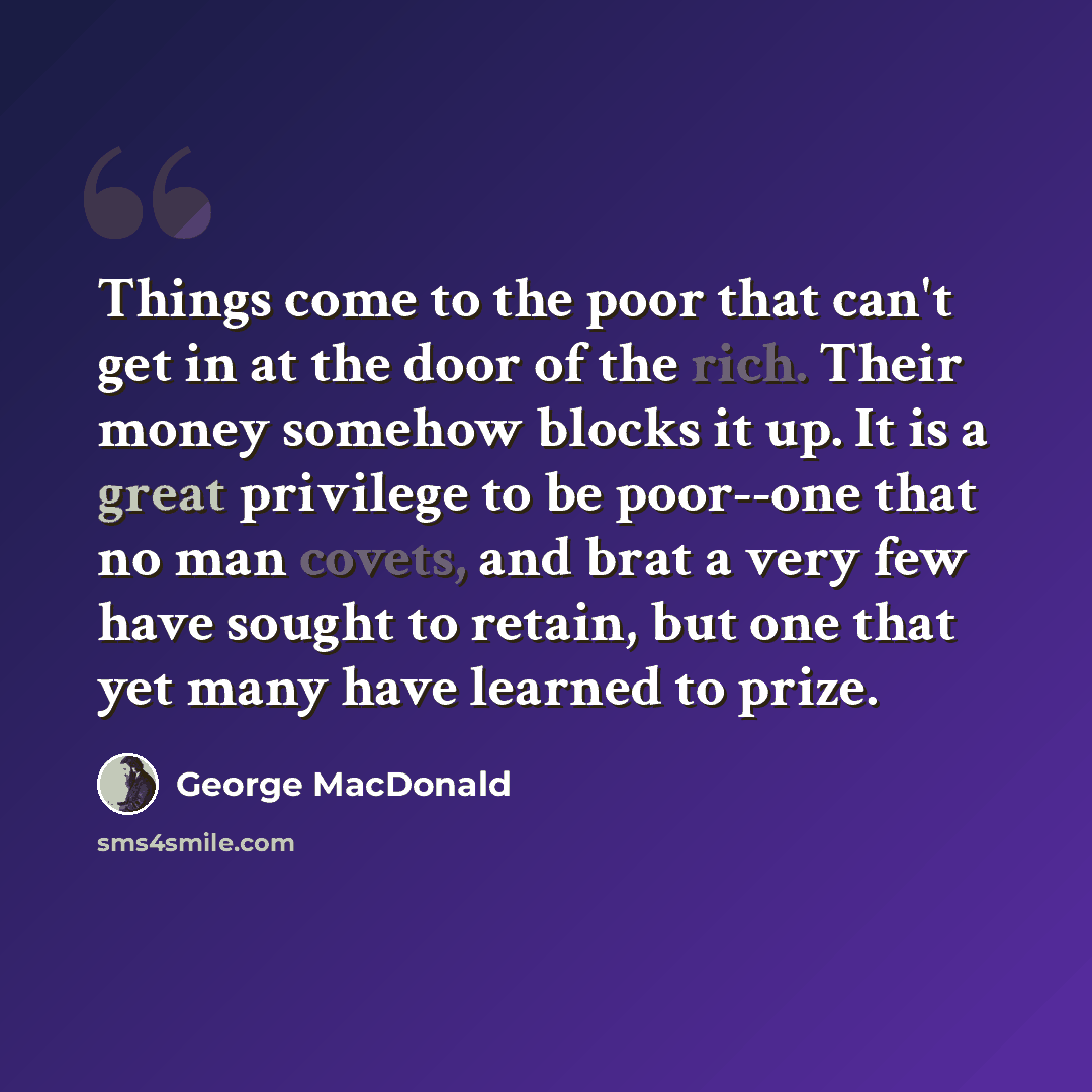 “Things come to the poor that can't get in at the door of the rich. Their money somehow blocks it up. It is a great privilege to be poor--one that no man covets, and brat a very few have sought to retain, but one that yet many have learned to prize.” quote by George MacDonald