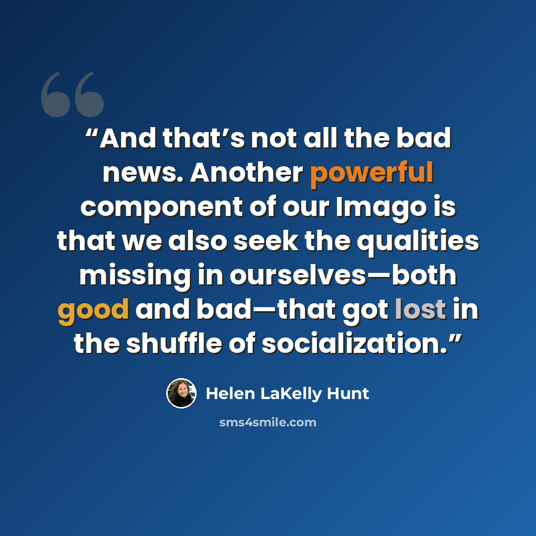 “And that’s not all the bad news. Another powerful component of our Imago is that we also seek the qualities missing in ourselves—both good and bad—that got lost in the shuffle of socialization.” quote by Helen LaKelly Hunt