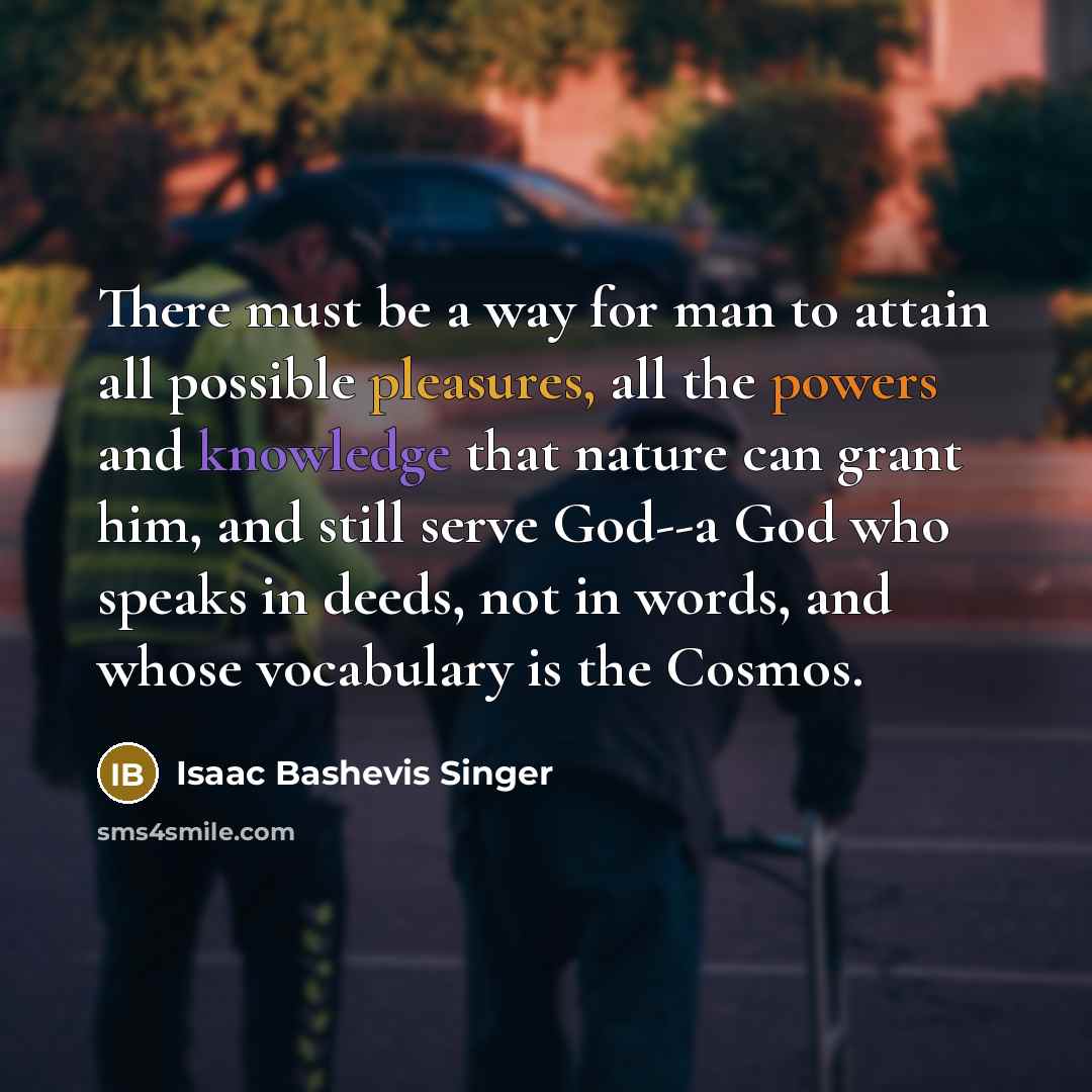 “There must be a way for man to attain all possible pleasures, all the powers and knowledge that nature can grant him, and still serve God--a God who speaks in deeds, not in words, and whose vocabulary is the Cosmos.” quote by Isaac Bashevis Singer