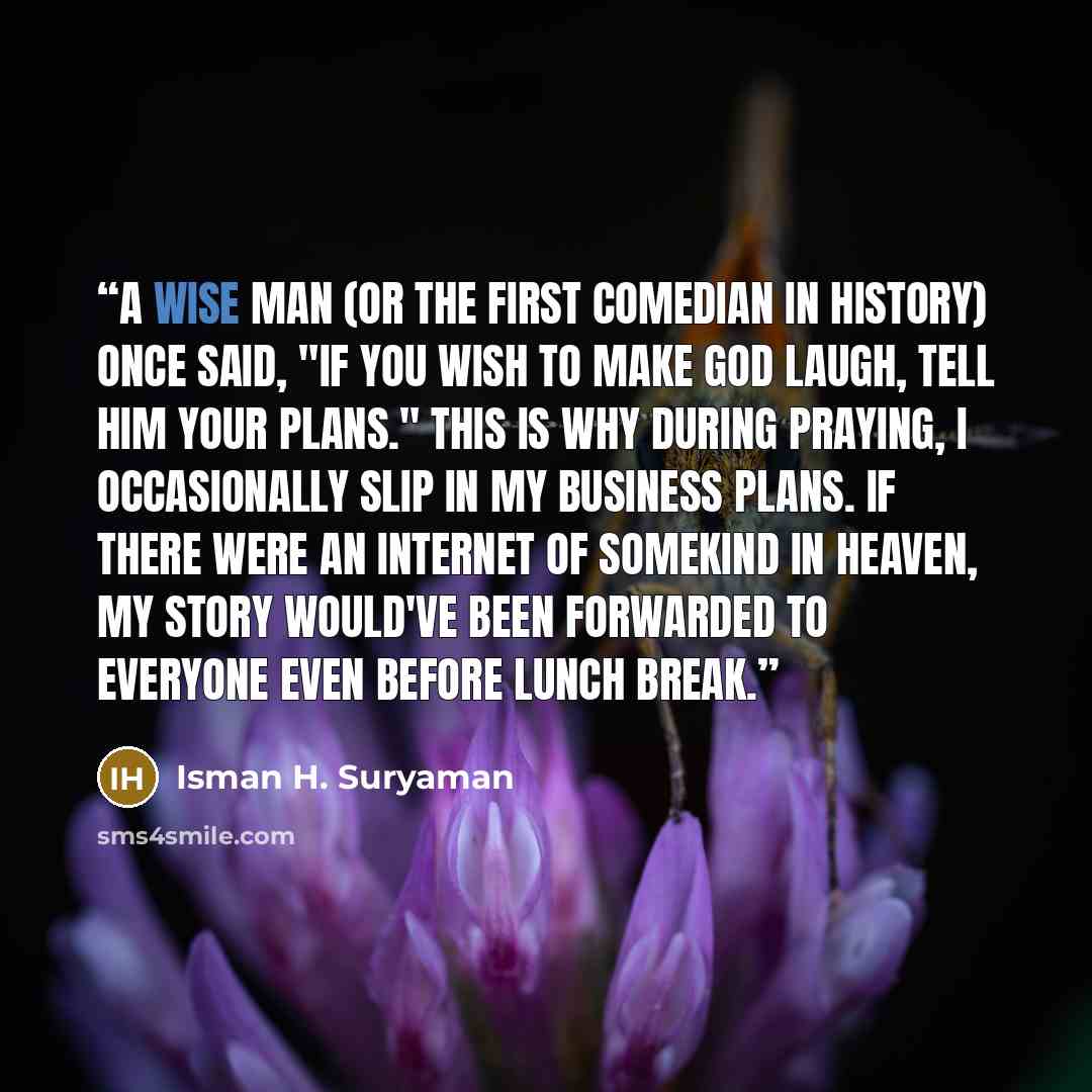 “A wise man (or the first comedian in history) once said, "If you wish to make God laugh, tell him your plans." This is why during praying, I occasionally slip in my business plans. If there were an internet of somekind in heaven, my story would've been forwarded to everyone even before lunch break.” quote by Isman H. Suryaman