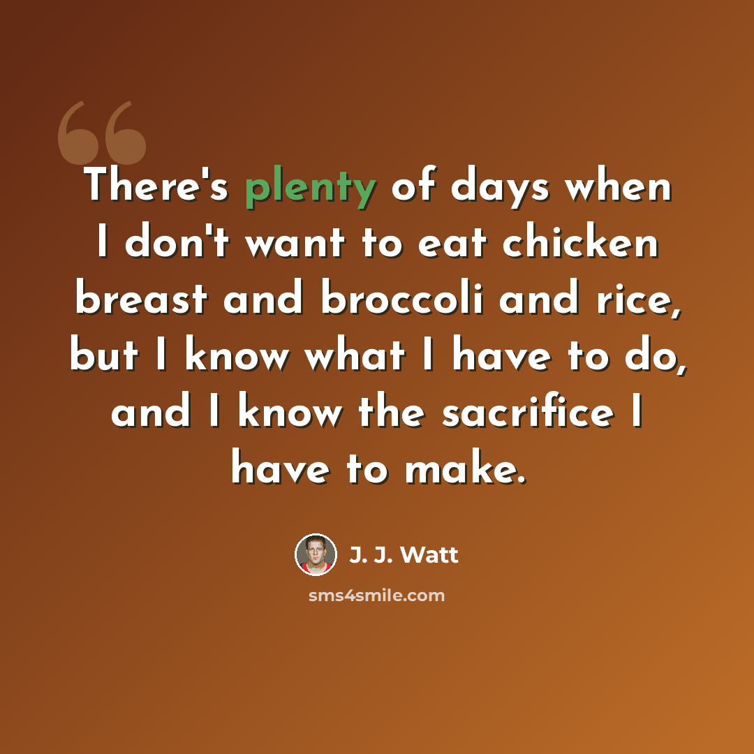“There's plenty of days when I don't want to eat chicken breast and broccoli and rice, but I know what I have to do, and I know the sacrifice I have to make.” quote by J. J. Watt