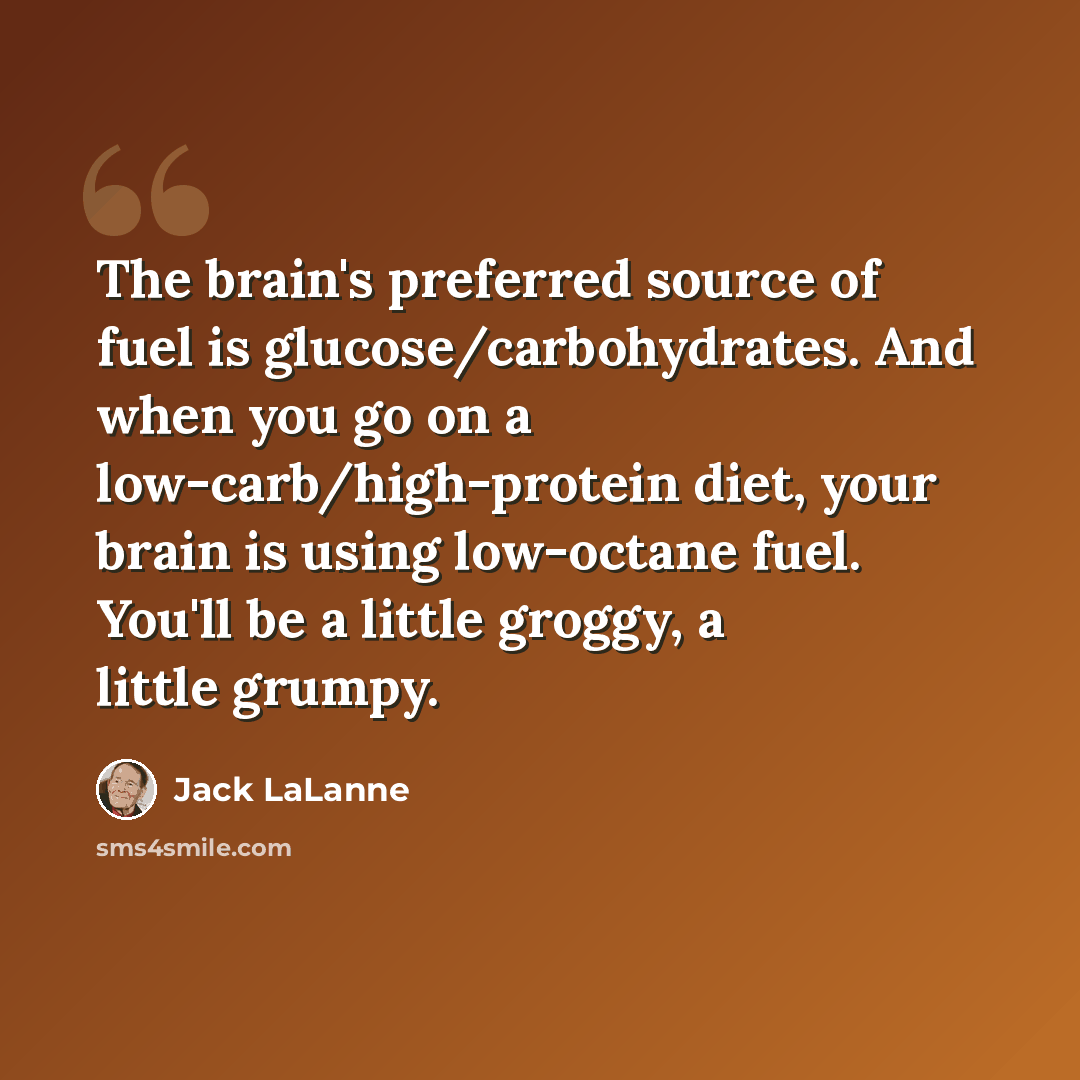 “The brain's preferred source of fuel is glucose/carbohydrates. And when you go on a low-carb/high-protein diet, your brain is using low-octane fuel. You'll be a little groggy, a little grumpy.” quote by Jack LaLanne