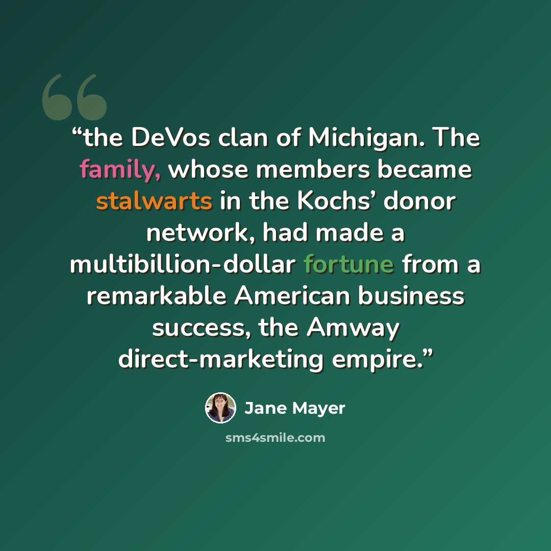 “the DeVos clan of Michigan. The family, whose members became stalwarts in the Kochs’ donor network, had made a multibillion-dollar fortune from a remarkable American business success, the Amway direct-marketing empire.” quote by Jane Mayer