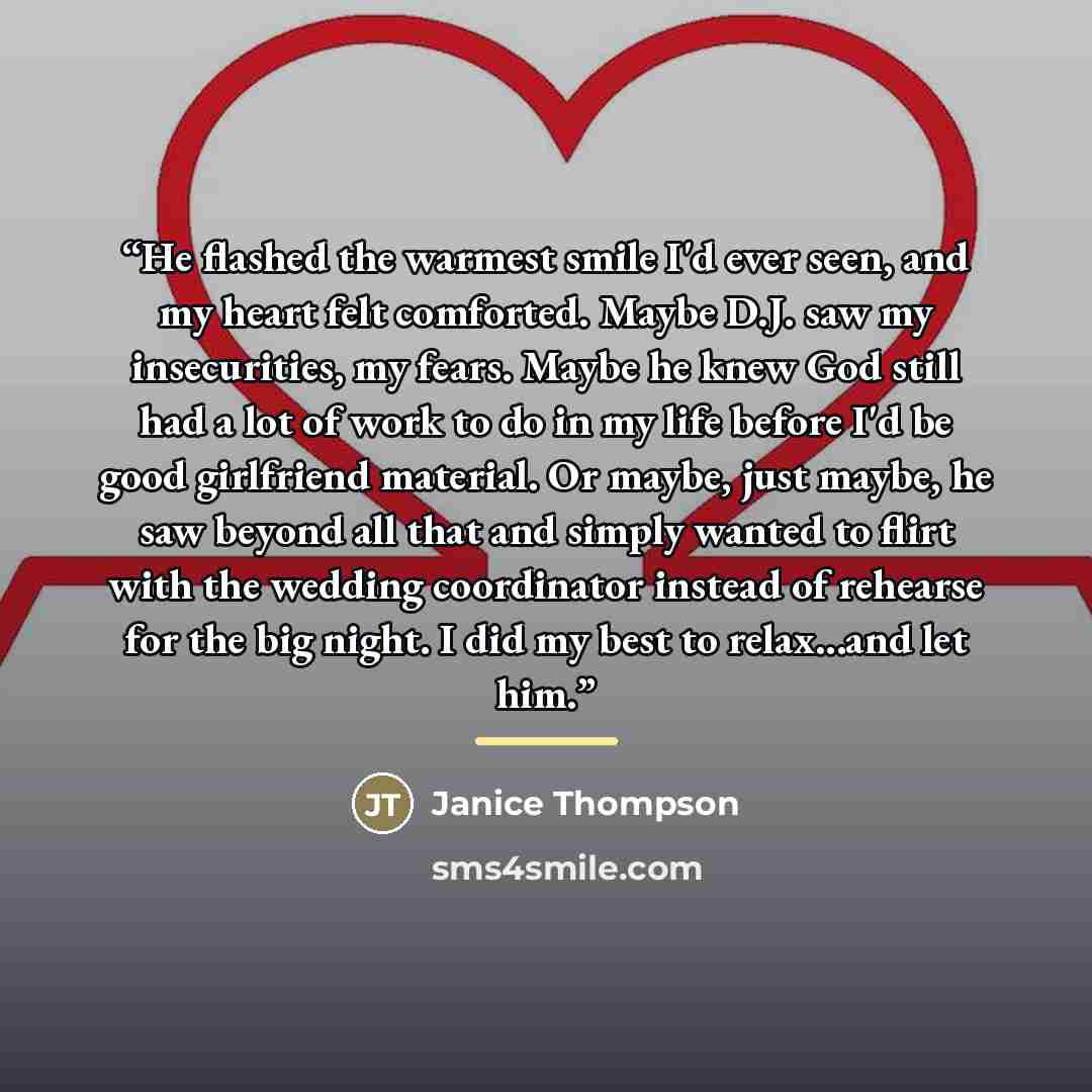 “He flashed the warmest smile I'd ever seen, and my heart felt comforted. Maybe D.J. saw my insecurities, my fears. Maybe he knew God still had a lot of work to do in my life before I'd be good girlfriend material. Or maybe, just maybe, he saw beyond all that and simply wanted to flirt with the…” quote by Janice Thompson