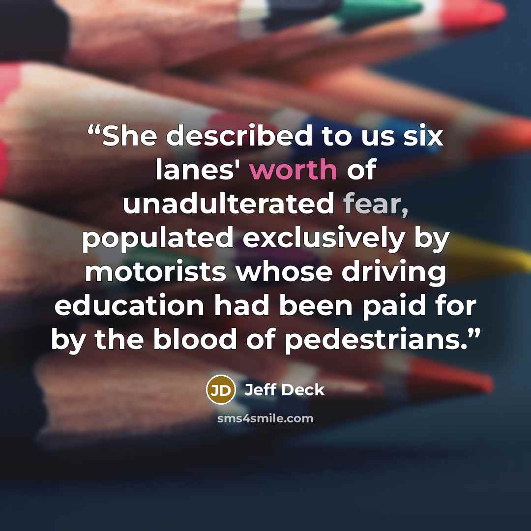 “She described to us six lanes' worth of unadulterated fear, populated exclusively by motorists whose driving education had been paid for by the blood of pedestrians.” quote by Jeff Deck