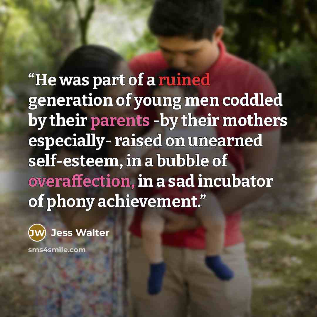 “He was part of a ruined generation of young men coddled by their parents -by their mothers especially- raised on unearned self-esteem, in a bubble of overaffection, in a sad incubator of phony achievement.” quote by Jess Walter