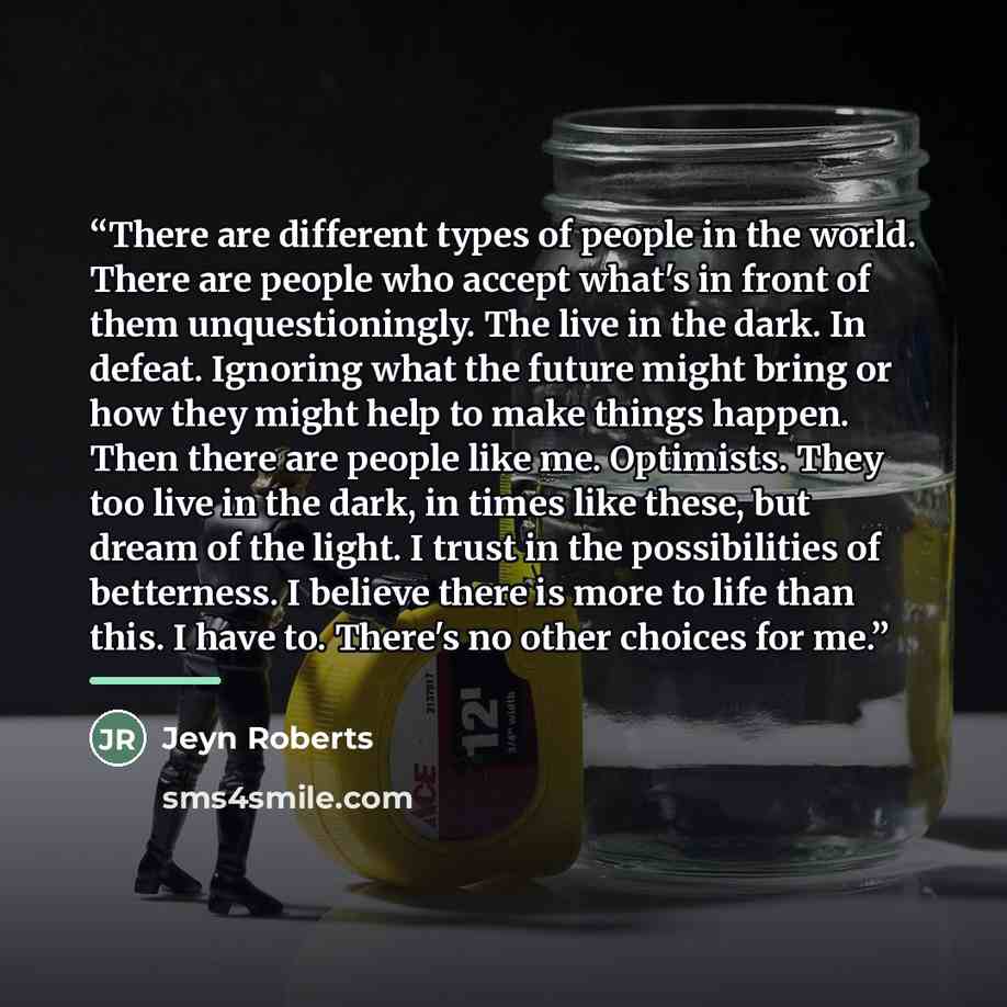“There are different types of people in the world. There are people who accept what's in front of them unquestioningly. The live in the dark. In defeat. Ignoring what the future might bring or how they might help to make things happen. Then there are people like me. Optimists. They too live in the…” quote by Jeyn Roberts
