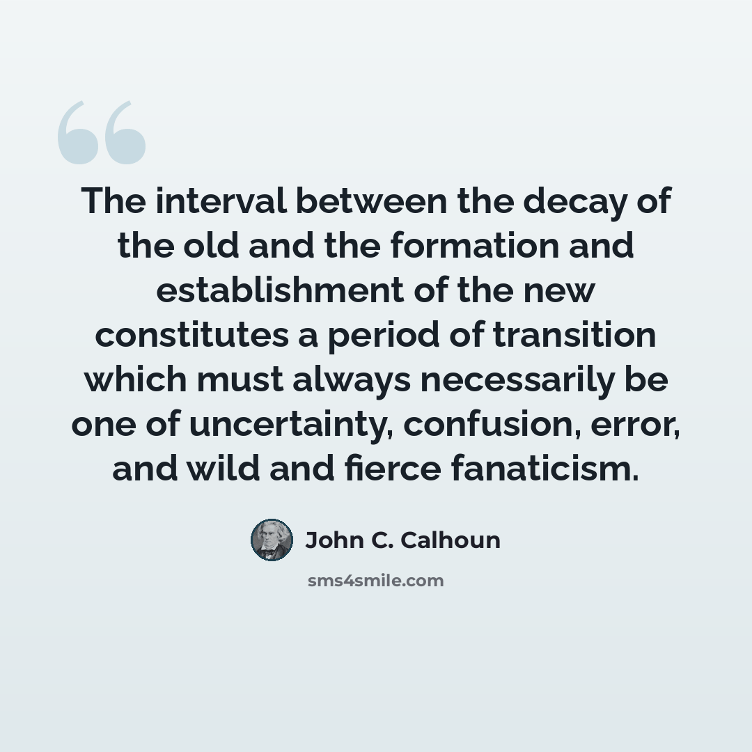 “The interval between the decay of the old and the formation and establishment of the new constitutes a period of transition which must always necessarily be one of uncertainty, confusion, error, and wild and fierce fanaticism.” quote by John C. Calhoun