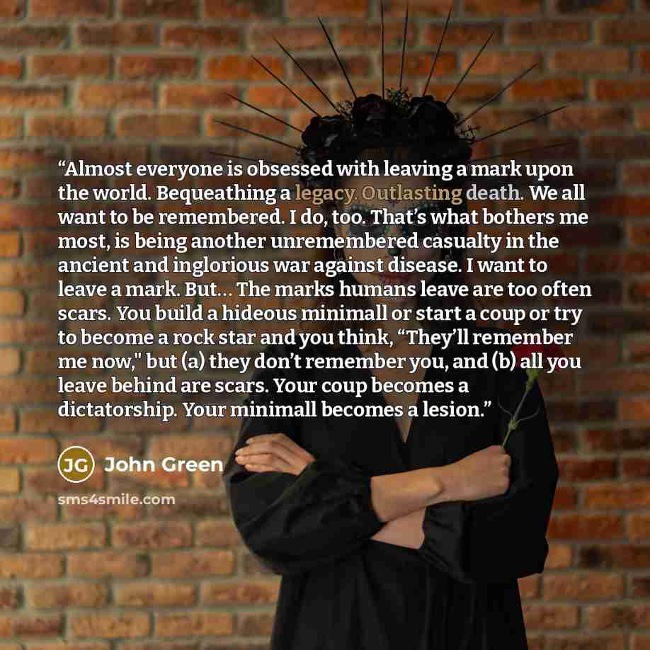 “Almost everyone is obsessed with leaving a mark upon the world. Bequeathing a legacy. Outlasting death. We all want to be remembered. I do, too. That’s what bothers me most, is being another unremembered casualty in the ancient and inglorious war against disease. I want to leave a mark. But… The…” quote by John Green