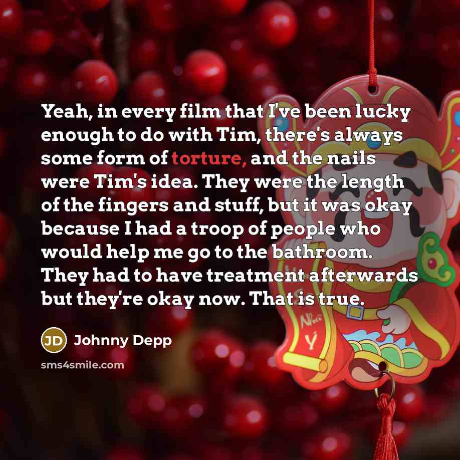 “Yeah, in every film that I've been lucky enough to do with Tim, there's always some form of torture, and the nails were Tim's idea. They were the length of the fingers and stuff, but it was okay because I had a troop of people who would help me go to the bathroom. They had to have treatment…” quote by Johnny Depp