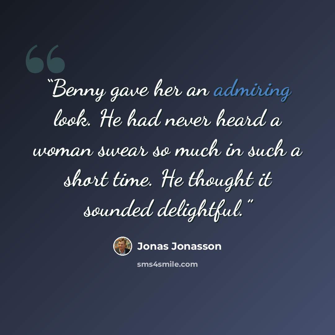 “Benny gave her an admiring look. He had never heard a woman swear so much in such a short time. He thought it sounded delightful.” quote by Jonas Jonasson