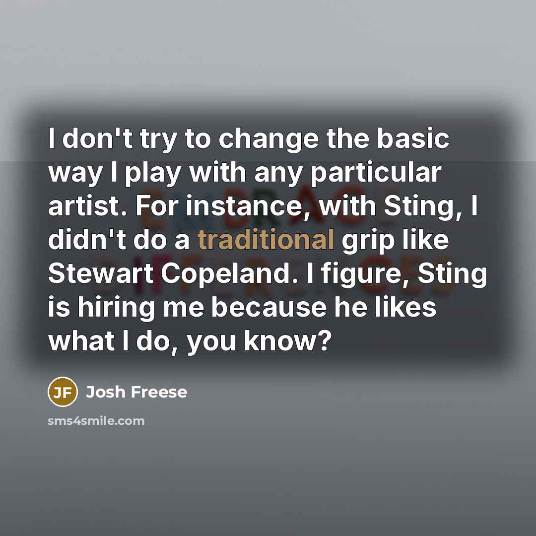 “I don't try to change the basic way I play with any particular artist. For instance, with Sting, I didn't do a traditional grip like Stewart Copeland. I figure, Sting is hiring me because he likes what I do, you know?” quote by Josh Freese