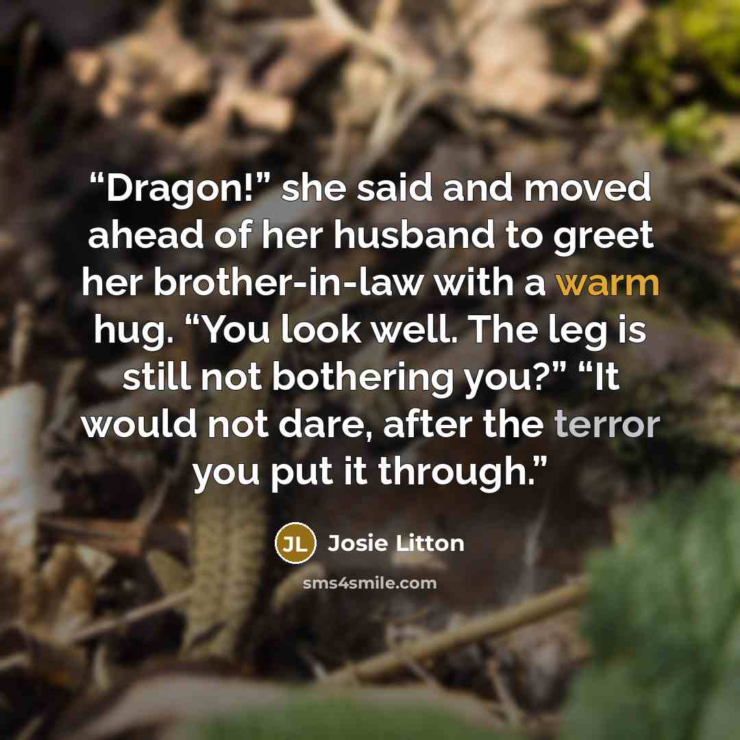 “Dragon!” she said and moved ahead of her husband to greet her brother-in-law with a warm hug. “You look well. The leg is still not bothering you?” “It would not dare, after the terror you put it through.” quote by Josie Litton