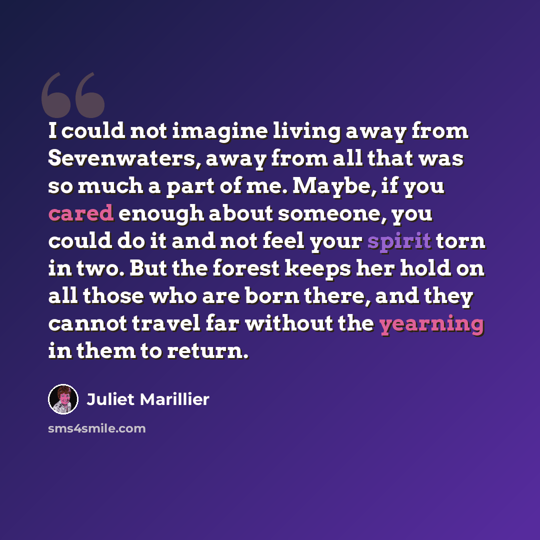 “I could not imagine living away from Sevenwaters, away from all that was so much a part of me. Maybe, if you cared enough about someone, you could do it and not feel your spirit torn in two. But the forest keeps her hold on all those who are born there, and they cannot travel far without the…” quote by Juliet Marillier