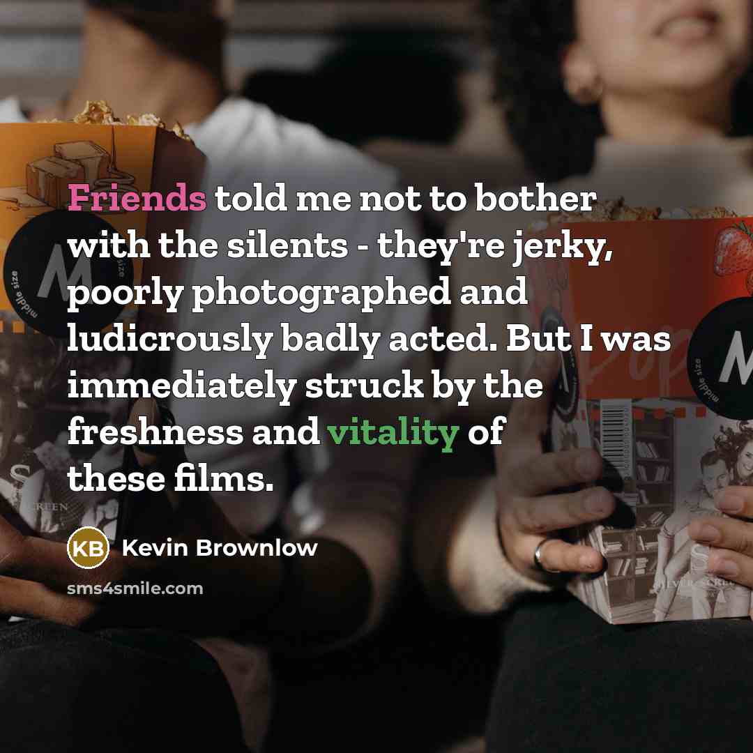 “Friends told me not to bother with the silents - they're jerky, poorly photographed and ludicrously badly acted. But I was immediately struck by the freshness and vitality of these films.” quote by Kevin Brownlow