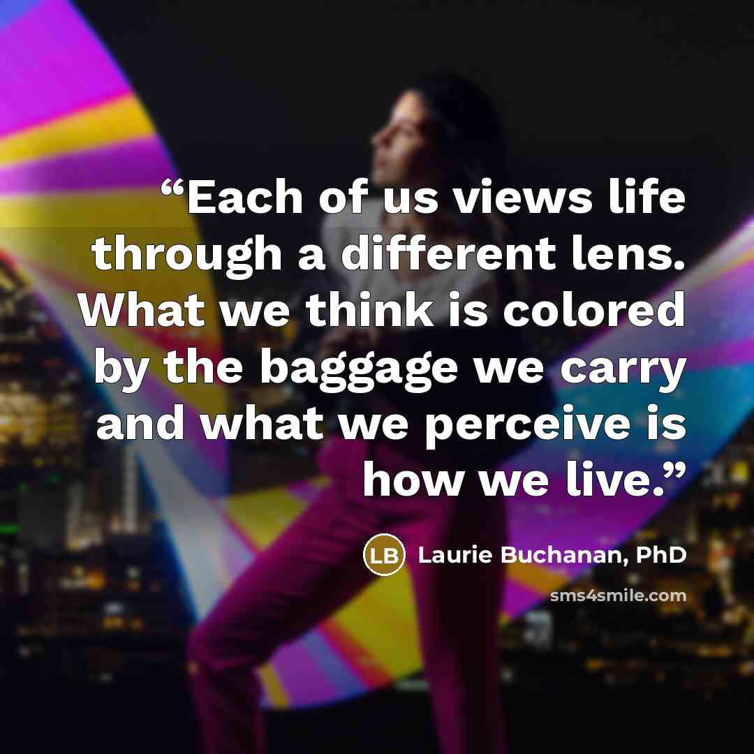 “Each of us views life through a different lens. What we think is colored by the baggage we carry and what we perceive is how we live.” quote by Laurie Buchanan, PhD