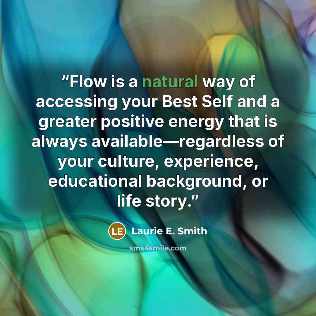 “Flow is a natural way of accessing your Best Self and a greater positive energy that is always available—regardless of your culture, experience, educational background, or life story.” quote by Laurie E. Smith
