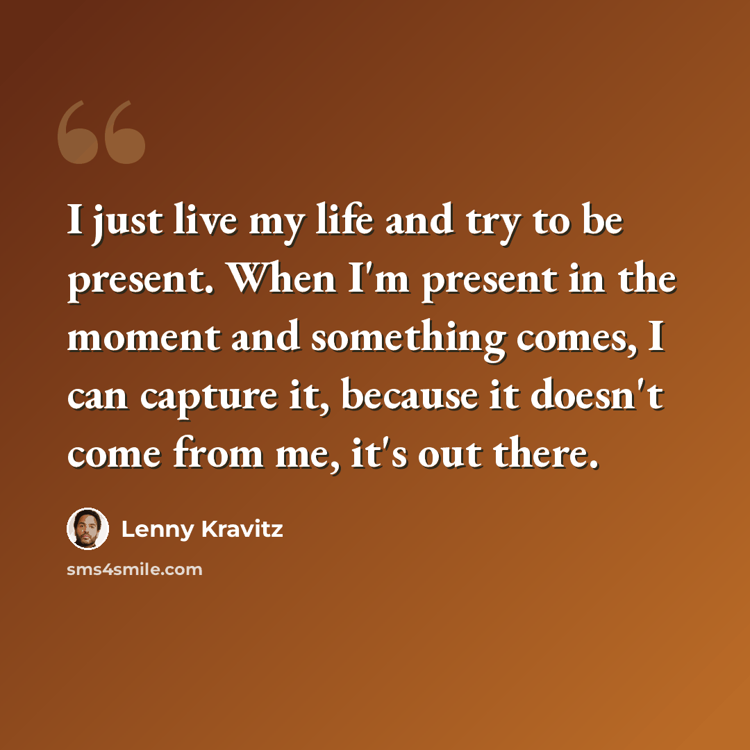 “I just live my life and try to be present. When I'm present in the moment and something comes, I can capture it, because it doesn't come from me, it's out there.” quote by Lenny Kravitz